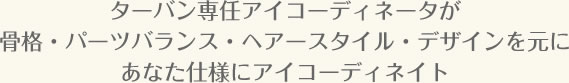 ターバン専任アイコーディネータが骨格・パーツバランス・ヘアースタイル・デザインを元にあなた仕様にアイコーディネイト