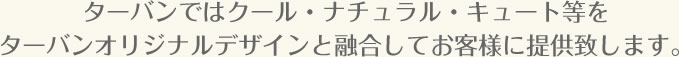 ターバンではクール・ナチュラル・キュート等をターバンオリジナルデザインと融合してお客様に提供致します。