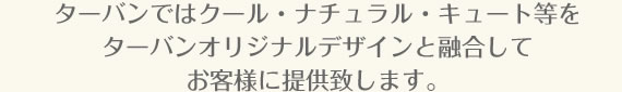 ターバンではクール・ナチュラル・キュート等をターバンオリジナルデザインと融合してお客様に提供致します。